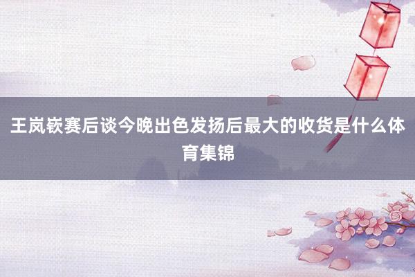 王岚嵚赛后谈今晚出色发扬后最大的收货是什么体育集锦
