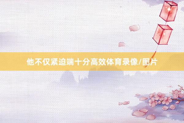 他不仅紧迫端十分高效体育录像/图片