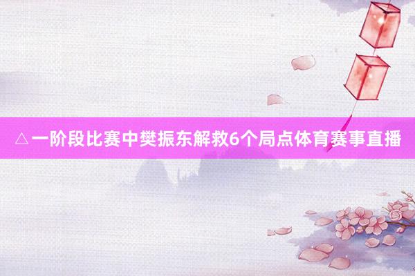 △一阶段比赛中樊振东解救6个局点体育赛事直播