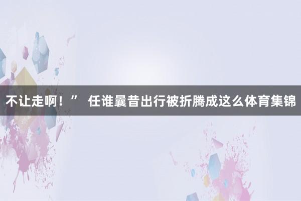 不让走啊！”  任谁曩昔出行被折腾成这么体育集锦