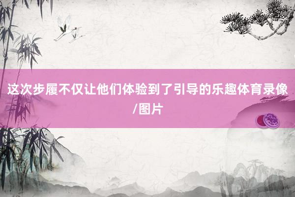 这次步履不仅让他们体验到了引导的乐趣体育录像/图片