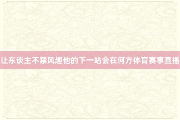 让东谈主不禁风趣他的下一站会在何方体育赛事直播