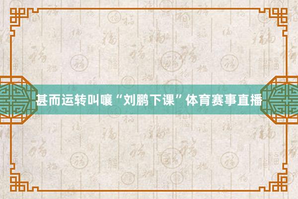 甚而运转叫嚷“刘鹏下课”体育赛事直播