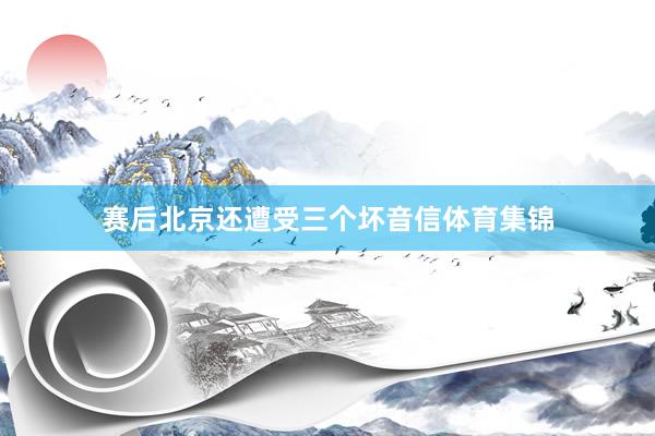赛后北京还遭受三个坏音信体育集锦