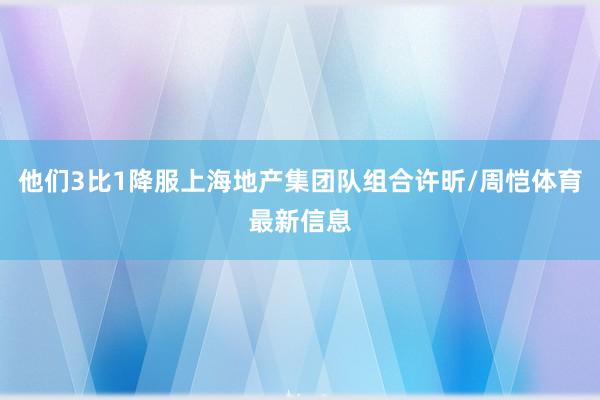 他们3比1降服上海地产集团队组合许昕/周恺体育最新信息
