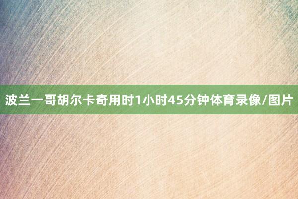 波兰一哥胡尔卡奇用时1小时45分钟体育录像/图片