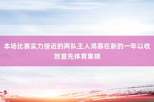本场比赛实力接近的两队王人渴慕在新的一年以收效首先体育集锦