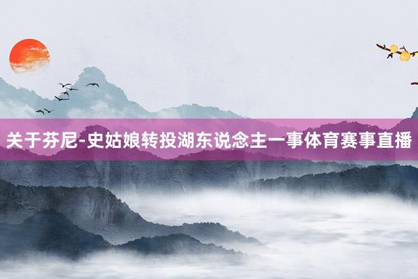 关于芬尼-史姑娘转投湖东说念主一事体育赛事直播