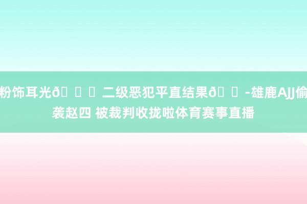 粉饰耳光😂二级恶犯平直结果😭雄鹿AJJ偷袭赵四 被裁判收拢啦体育赛事直播