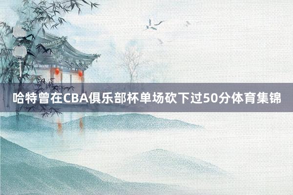 哈特曾在CBA俱乐部杯单场砍下过50分体育集锦