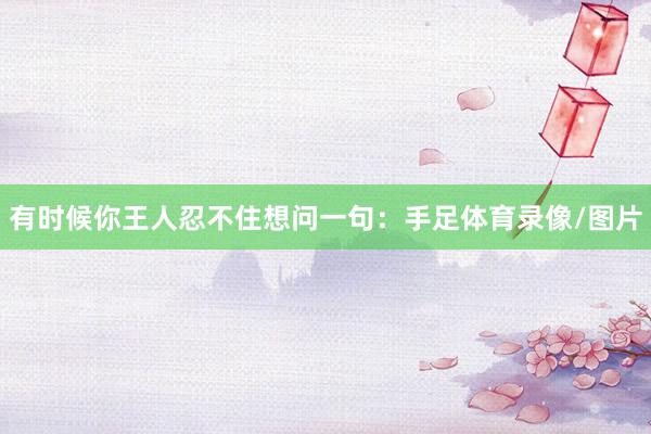 有时候你王人忍不住想问一句：手足体育录像/图片