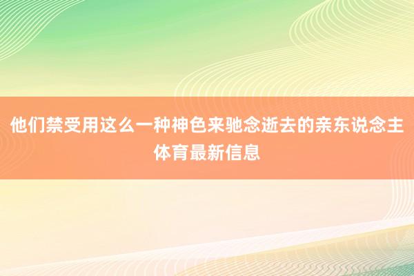 他们禁受用这么一种神色来驰念逝去的亲东说念主体育最新信息