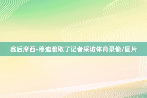 赛后摩西-穆迪袭取了记者采访体育录像/图片