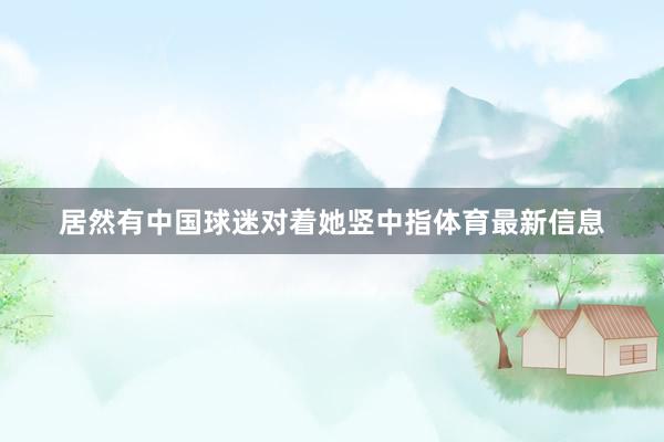 居然有中国球迷对着她竖中指体育最新信息