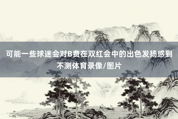可能一些球迷会对B费在双红会中的出色发扬感到不测体育录像/图片
