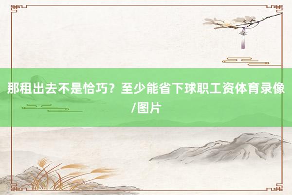 那租出去不是恰巧？至少能省下球职工资体育录像/图片