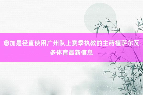 愈加是径直使用广州队上赛季执教的主莳植萨尔瓦多体育最新信息