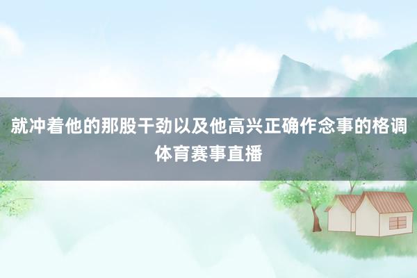 就冲着他的那股干劲以及他高兴正确作念事的格调体育赛事直播