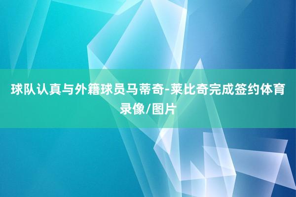 球队认真与外籍球员马蒂奇-莱比奇完成签约体育录像/图片