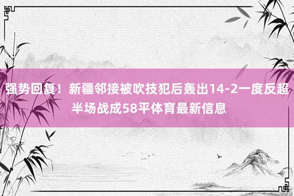 强势回复！新疆邻接被吹技犯后轰出14-2一度反超 半场战成58平体育最新信息