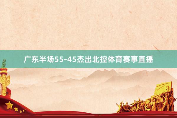 广东半场55-45杰出北控体育赛事直播