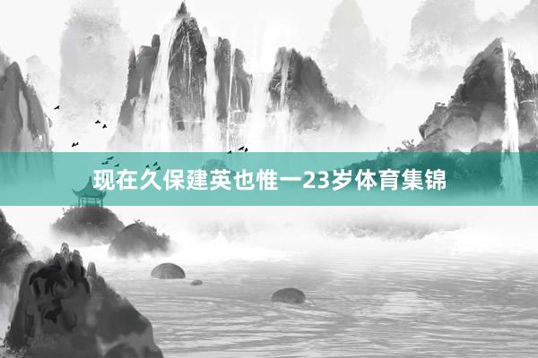 现在久保建英也惟一23岁体育集锦