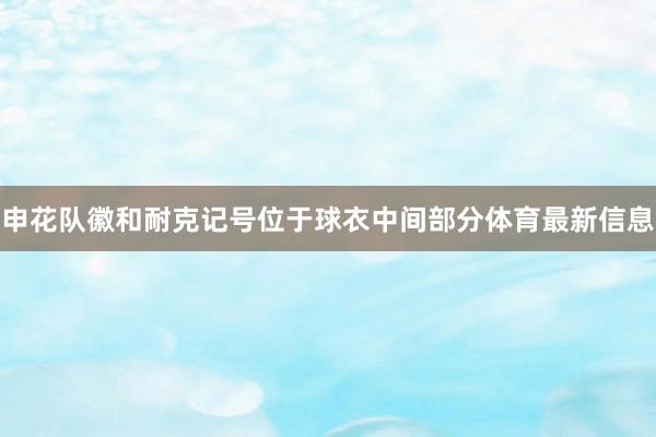 申花队徽和耐克记号位于球衣中间部分体育最新信息