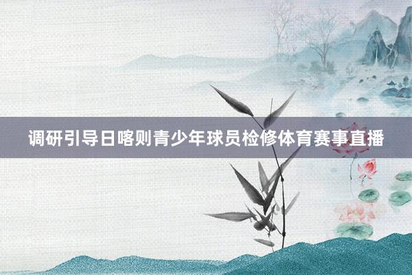 调研引导日喀则青少年球员检修体育赛事直播