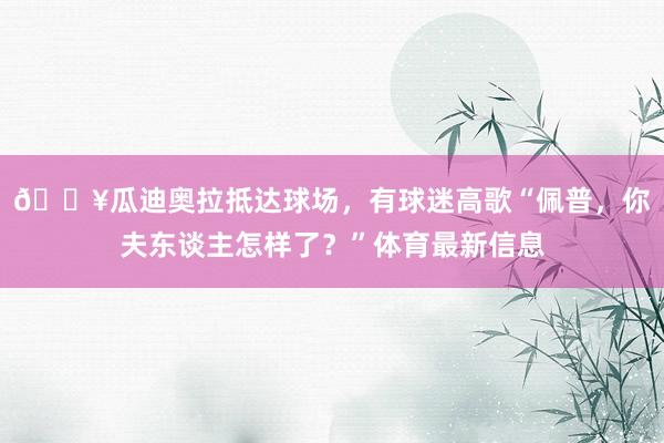 🎥瓜迪奥拉抵达球场，有球迷高歌“佩普，你夫东谈主怎样了？”体育最新信息
