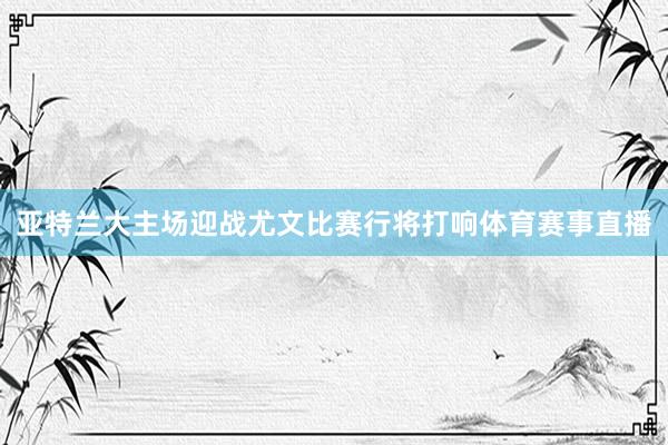 亚特兰大主场迎战尤文比赛行将打响体育赛事直播