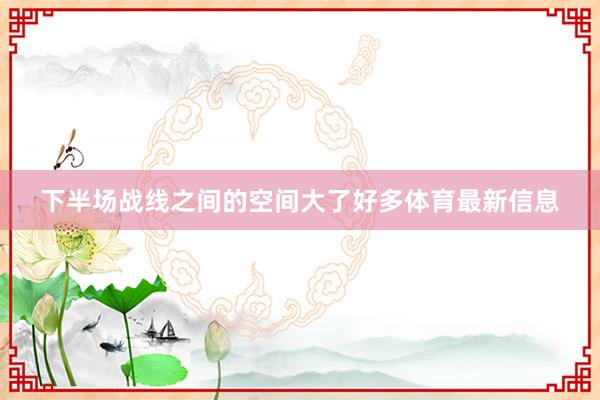 下半场战线之间的空间大了好多体育最新信息