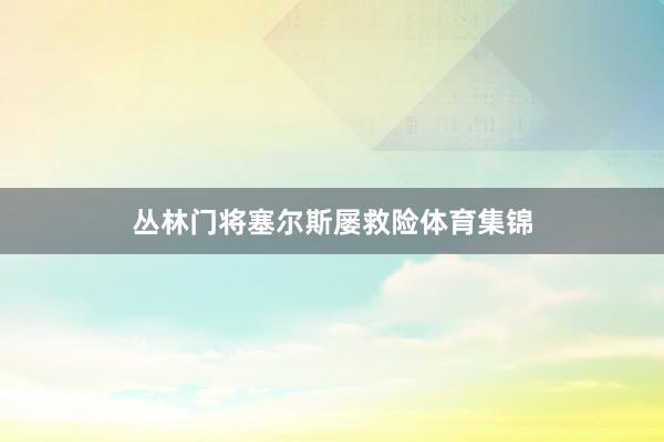 丛林门将塞尔斯屡救险体育集锦