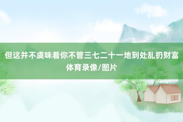 但这并不虞味着你不管三七二十一地到处乱扔财富体育录像/图片