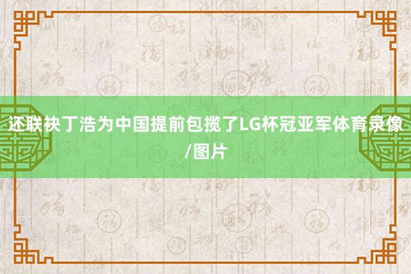 还联袂丁浩为中国提前包揽了LG杯冠亚军体育录像/图片