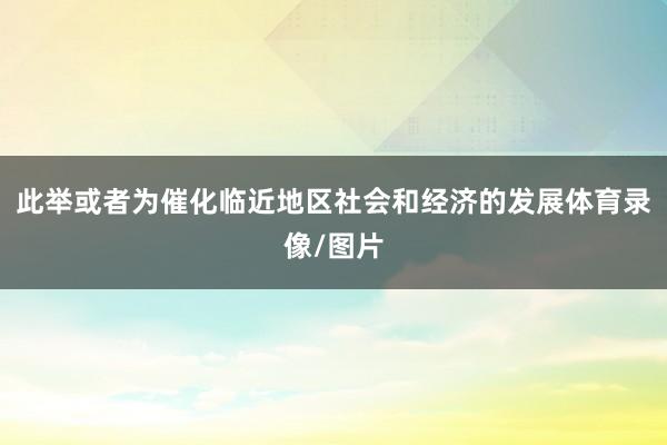 此举或者为催化临近地区社会和经济的发展体育录像/图片