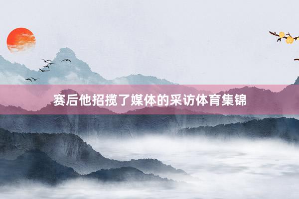 赛后他招揽了媒体的采访体育集锦