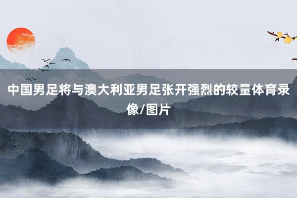中国男足将与澳大利亚男足张开强烈的较量体育录像/图片