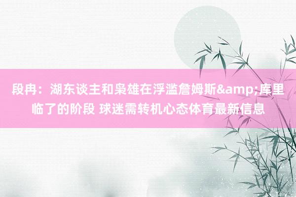 段冉：湖东谈主和枭雄在浮滥詹姆斯&库里临了的阶段 球迷需转机心态体育最新信息