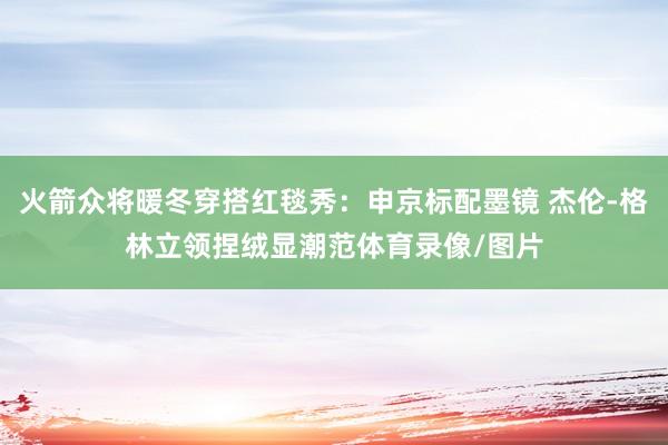 火箭众将暖冬穿搭红毯秀：申京标配墨镜 杰伦-格林立领捏绒显潮范体育录像/图片