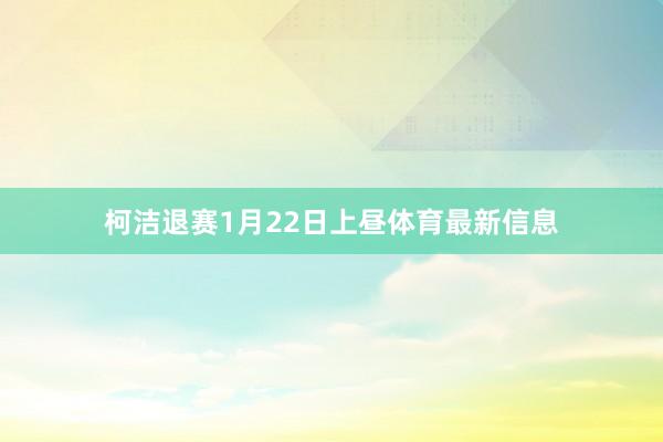 柯洁退赛1月22日上昼体育最新信息