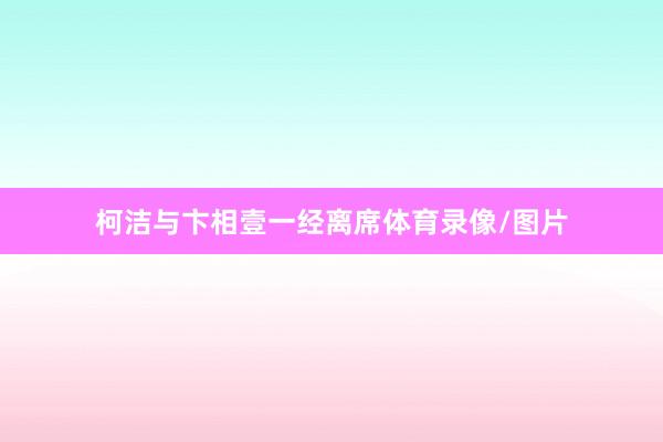 柯洁与卞相壹一经离席体育录像/图片