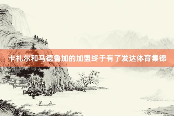 卡扎尔和马德鲁加的加盟终于有了发达体育集锦