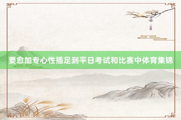 要愈加专心性插足到平日考试和比赛中体育集锦