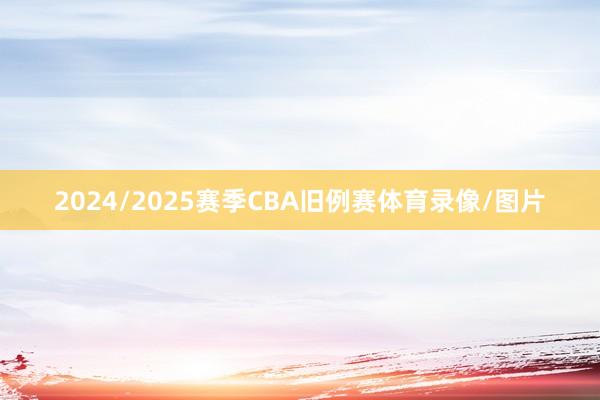 2024/2025赛季CBA旧例赛体育录像/图片