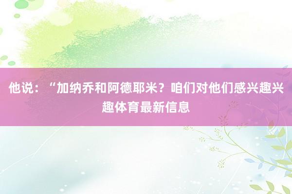 他说:“加纳乔和阿德耶米?咱们对他们感兴趣兴趣体育最新信息