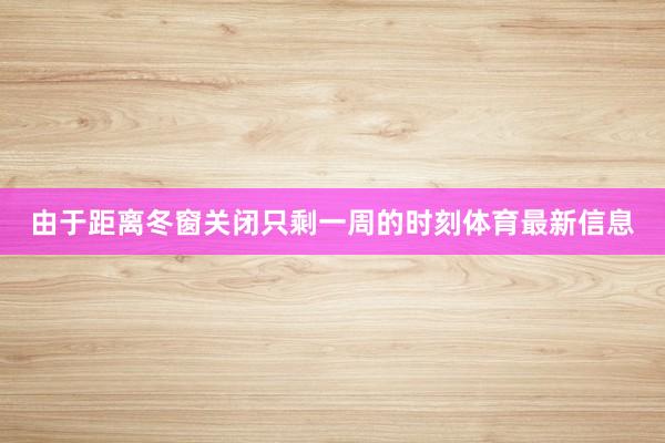 由于距离冬窗关闭只剩一周的时刻体育最新信息