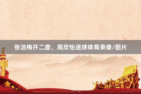 张洁梅开二度、周欣怡进球体育录像/图片