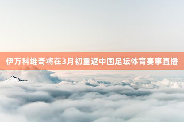伊万科维奇将在3月初重返中国足坛体育赛事直播