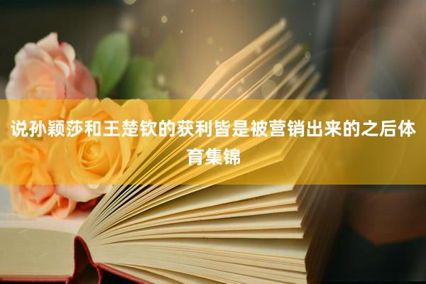 说孙颖莎和王楚钦的获利皆是被营销出来的之后体育集锦