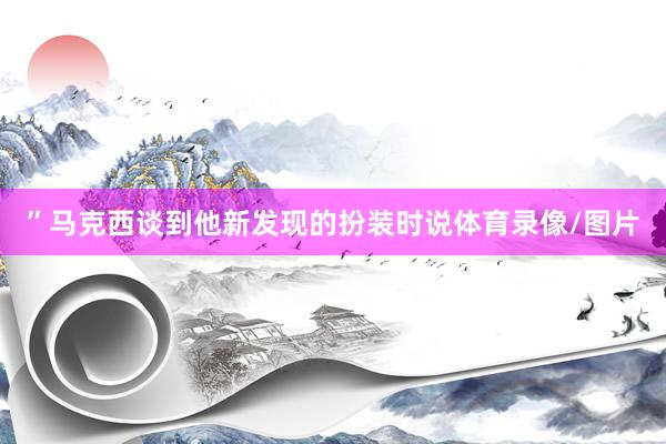 ”马克西谈到他新发现的扮装时说体育录像/图片